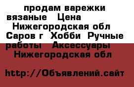 продам варежки вязаные › Цена ­ 600-800 - Нижегородская обл., Саров г. Хобби. Ручные работы » Аксессуары   . Нижегородская обл.